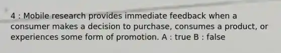 4 : Mobile research provides immediate feedback when a consumer makes a decision to purchase, consumes a product, or experiences some form of promotion. A : true B : false