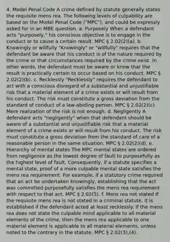 4. Model Penal Code A crime defined by statute generally states the requisite mens rea. The following levels of culpability are based on the Model Penal Code ("MPC"), and could be expressly asked for in an MBE question. a. Purposely When a defendant acts "purposely," his conscious objective is to engage in the conduct or to cause a certain result. MPC § 2.02(2)(a). b. Knowingly or willfully "Knowingly" or "willfully" requires that the defendant be aware that his conduct is of the nature required by the crime or that circumstances required by the crime exist. In other words, the defendant must be aware or know that the result is practically certain to occur based on his conduct. MPC § 2.02(2)(b). c. Recklessly "Recklessly" requires the defendant to act with a conscious disregard of a substantial and unjustifiable risk that a material element of a crime exists or will result from his conduct. The risk must constitute a gross deviation from the standard of conduct of a law-abiding person. MPC § 2.02(2)(c). Mere realization of the risk is not enough. d. Negligently A defendant acts "negligently" when that defendant should be aware of a substantial and unjustifiable risk that a material element of a crime exists or will result from his conduct. The risk must constitute a gross deviation from the standard of care of a reasonable person in the same situation. MPC § 2.02(2)(d). e. Hierarchy of mental states The MPC mental states are ordered from negligence as the lowest degree of fault to purposefully as the highest level of fault. Consequently, if a statute specifies a mental state, proof of a more culpable mental state satisfies the mens rea requirement. For example, if a statutory crime required that an act be undertaken knowingly, establishing that the act was committed purposefully satisfies the mens rea requirement with respect to that act. MPC § 2.02(5). f. Mens rea not stated If the requisite mens rea is not stated in a criminal statute, it is established if the defendant acted at least recklessly. If the mens rea does not state the culpable mind applicable to all material elements of the crime, then the mens rea applicable to one material element is applicable to all material elements, unless noted to the contrary in the statute. MPC § 2.02(3),(4).