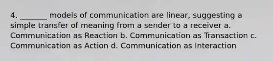 4. _______ models of communication are linear, suggesting a simple transfer of meaning from a sender to a receiver a. Communication as Reaction b. Communication as Transaction c. Communication as Action d. Communication as Interaction