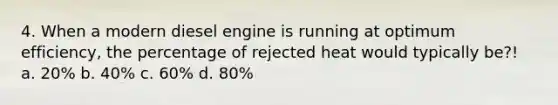 4. When a modern diesel engine is running at optimum efficiency, the percentage of rejected heat would typically be?! a. 20% b. 40% c. 60% d. 80%