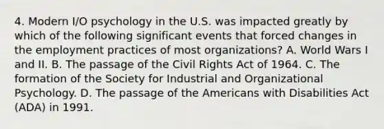 4. Modern I/O psychology in the U.S. was impacted greatly by which of the following significant events that forced changes in the employment practices of most organizations? A. World Wars I and II. B. The passage of the Civil Rights Act of 1964. C. The formation of the Society for Industrial and Organizational Psychology. D. The passage of the Americans with Disabilities Act (ADA) in 1991.