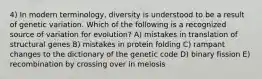 4) In modern terminology, diversity is understood to be a result of genetic variation. Which of the following is a recognized source of variation for evolution? A) mistakes in translation of structural genes B) mistakes in protein folding C) rampant changes to the dictionary of the genetic code D) binary fission E) recombination by crossing over in meiosis