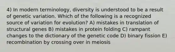 4) In modern terminology, diversity is understood to be a result of genetic variation. Which of the following is a recognized source of variation for evolution? A) mistakes in translation of structural genes B) mistakes in protein folding C) rampant changes to the dictionary of the genetic code D) binary fission E) recombination by crossing over in meiosis