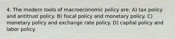 4. The modern tools of macro<a href='https://www.questionai.com/knowledge/kWbX8L76Bu-economic-policy' class='anchor-knowledge'>economic policy</a> are: A) tax policy and antitrust policy. B) <a href='https://www.questionai.com/knowledge/kPTgdbKdvz-fiscal-policy' class='anchor-knowledge'>fiscal policy</a> and <a href='https://www.questionai.com/knowledge/kEE0G7Llsx-monetary-policy' class='anchor-knowledge'>monetary policy</a>. C) monetary policy and exchange rate policy. D) capital policy and labor policy.