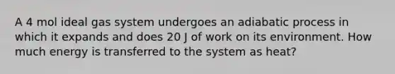 A 4 mol ideal gas system undergoes an adiabatic process in which it expands and does 20 J of work on its environment. How much energy is transferred to the system as heat?