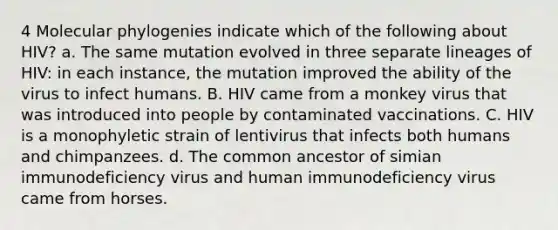 4 Molecular phylogenies indicate which of the following about HIV? a. The same mutation evolved in three separate lineages of HIV: in each instance, the mutation improved the ability of the virus to infect humans. B. HIV came from a monkey virus that was introduced into people by contaminated vaccinations. C. HIV is a monophyletic strain of lentivirus that infects both humans and chimpanzees. d. The common ancestor of simian immunodeficiency virus and human immunodeficiency virus came from horses.