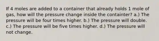 If 4 moles are added to a container that already holds 1 mole of gas, how will the pressure change inside the containter? a.) The pressure will be four times higher. b.) The pressure will double. c.) The pressure will be five times higher. d.) The pressure will not change.