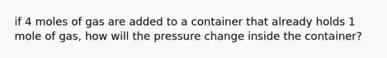 if 4 moles of gas are added to a container that already holds 1 mole of gas, how will the pressure change inside the container?