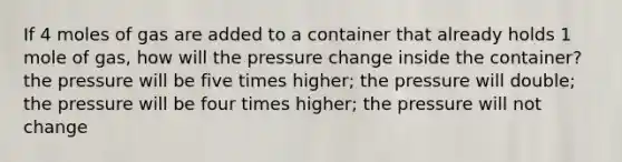 If 4 moles of gas are added to a container that already holds 1 mole of gas, how will the pressure change inside the container? the pressure will be five times higher; the pressure will double; the pressure will be four times higher; the pressure will not change