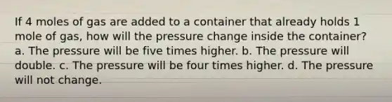 If 4 moles of gas are added to a container that already holds 1 mole of gas, how will the pressure change inside the container? a. The pressure will be five times higher. b. The pressure will double. c. The pressure will be four times higher. d. The pressure will not change.