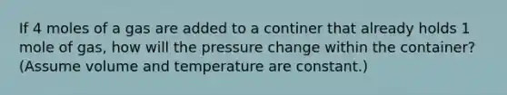 If 4 moles of a gas are added to a continer that already holds 1 mole of gas, how will the pressure change within the container? (Assume volume and temperature are constant.)