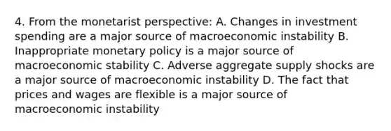 4. From the monetarist perspective: A. Changes in investment spending are a major source of macroeconomic instability B. Inappropriate monetary policy is a major source of macroeconomic stability C. Adverse aggregate supply shocks are a major source of macroeconomic instability D. The fact that prices and wages are flexible is a major source of macroeconomic instability