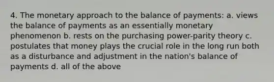 4. The monetary approach to the balance of payments: a. views the balance of payments as an essentially monetary phenomenon b. rests on the purchasing power-parity theory c. postulates that money plays the crucial role in the long run both as a disturbance and adjustment in the nation's balance of payments d. all of the above