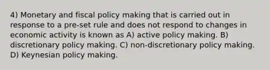 4) Monetary and fiscal policy making that is carried out in response to a pre-set rule and does not respond to changes in economic activity is known as A) active policy making. B) discretionary policy making. C) non-discretionary policy making. D) Keynesian policy making.