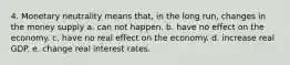 4. Monetary neutrality means that, in the long run, changes in the money supply a. can not happen. b. have no effect on the economy. c. have no real effect on the economy. d. increase real GDP. e. change real interest rates.