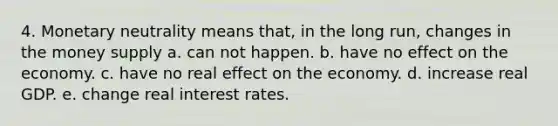 4. Monetary neutrality means that, in the long run, changes in the money supply a. can not happen. b. have no effect on the economy. c. have no real effect on the economy. d. increase real GDP. e. change real interest rates.