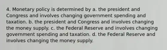 4. Monetary policy is determined by a. the president and Congress and involves changing government spending and taxation. b. the president and Congress and involves changing the money supply. c. the Federal Reserve and involves changing government spending and taxation. d. the Federal Reserve and involves changing the money supply.