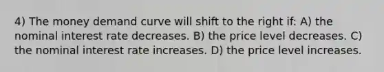 4) The money demand curve will shift to the right if: A) the nominal interest rate decreases. B) the price level decreases. C) the nominal interest rate increases. D) the price level increases.