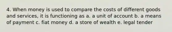 4. When money is used to compare the costs of different goods and services, it is functioning as a. a unit of account b. a means of payment c. fiat money d. a store of wealth e. legal tender