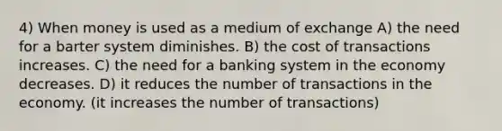 4) When money is used as a medium of exchange A) the need for a barter system diminishes. B) the cost of transactions increases. C) the need for a banking system in the economy decreases. D) it reduces the number of transactions in the economy. (it increases the number of transactions)