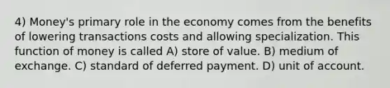 4) Money's primary role in the economy comes from the benefits of lowering transactions costs and allowing specialization. This function of money is called A) store of value. B) medium of exchange. C) standard of deferred payment. D) unit of account.