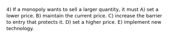 4) If a monopoly wants to sell a larger quantity, it must A) set a lower price. B) maintain the current price. C) increase the barrier to entry that protects it. D) set a higher price. E) implement new technology.