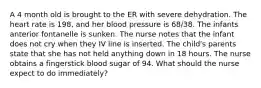 A 4 month old is brought to the ER with severe dehydration. The heart rate is 198, and her blood pressure is 68/38. The infants anterior fontanelle is sunken. The nurse notes that the infant does not cry when they IV line is inserted. The child's parents state that she has not held anything down in 18 hours. The nurse obtains a fingerstick blood sugar of 94. What should the nurse expect to do immediately?