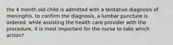 the 4 month old child is admitted with a tentative diagnosis of meningitis. to confirm the diagnosis, a lumbar puncture is ordered. while assisting the health care provider with the procedure, it is most important for the nurse to take which action?