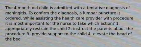 The 4 month old child is admitted with a tentative diagnosis of meningitis. To confirm the diagnosis, a lumbar puncture is ordered. While assisting the health care provider with procedure, it is most important for the nurse to take which action? 1. appropriately restrain the child 2. instruct the parents about the procedure 3. provide support to the child 4. elevate the head of the bed