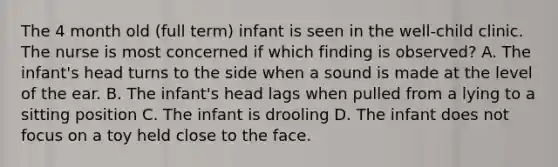 The 4 month old (full term) infant is seen in the well-child clinic. The nurse is most concerned if which finding is observed? A. The infant's head turns to the side when a sound is made at the level of the ear. B. The infant's head lags when pulled from a lying to a sitting position C. The infant is drooling D. The infant does not focus on a toy held close to the face.