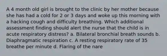 A 4 month old girl is brought to the clinic by her mother because she has had a cold for 2 or 3 days and woke up this morning with a hacking cough and difficulty breathing. Which additional assessment finding should alert the nurse that the child is in acute respiratory distress? a. Bilateral bronchial breath sounds b. Diaphragmatic respiration c. A resting respiratory rate of 35 breathe per minute d. Flaring of the nare