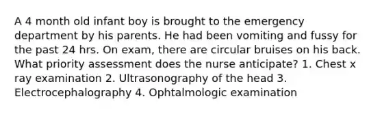 A 4 month old infant boy is brought to the emergency department by his parents. He had been vomiting and fussy for the past 24 hrs. On exam, there are circular bruises on his back. What priority assessment does the nurse anticipate? 1. Chest x ray examination 2. Ultrasonography of the head 3. Electrocephalography 4. Ophtalmologic examination