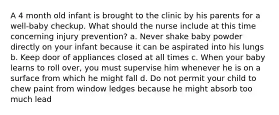 A 4 month old infant is brought to the clinic by his parents for a well-baby checkup. What should the nurse include at this time concerning injury prevention? a. Never shake baby powder directly on your infant because it can be aspirated into his lungs b. Keep door of appliances closed at all times c. When your baby learns to roll over, you must supervise him whenever he is on a surface from which he might fall d. Do not permit your child to chew paint from window ledges because he might absorb too much lead