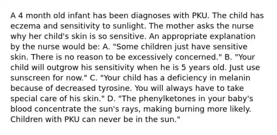 A 4 month old infant has been diagnoses with PKU. The child has eczema and sensitivity to sunlight. The mother asks the nurse why her child's skin is so sensitive. An appropriate explanation by the nurse would be: A. "Some children just have sensitive skin. There is no reason to be excessively concerned." B. "Your child will outgrow his sensitivity when he is 5 years old. Just use sunscreen for now." C. "Your child has a deficiency in melanin because of decreased tyrosine. You will always have to take special care of his skin." D. "The phenylketones in your baby's blood concentrate the sun's rays, making burning more likely. Children with PKU can never be in the sun."