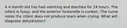 A 4 month old has had vomiting and diarrhea for 24 hours. The infant is fussy, and the anterior fontanelle is sunken. The nurse notes the infant does not produce tears when crying. What will diagnose dehydration?