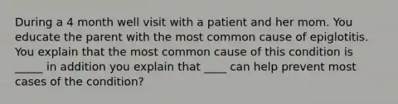 During a 4 month well visit with a patient and her mom. You educate the parent with the most common cause of epiglotitis. You explain that the most common cause of this condition is _____ in addition you explain that ____ can help prevent most cases of the condition?