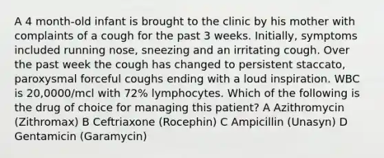 A 4 month-old infant is brought to the clinic by his mother with complaints of a cough for the past 3 weeks. Initially, symptoms included running nose, sneezing and an irritating cough. Over the past week the cough has changed to persistent staccato, paroxysmal forceful coughs ending with a loud inspiration. WBC is 20,0000/mcl with 72% lymphocytes. Which of the following is the drug of choice for managing this patient? A Azithromycin (Zithromax) B Ceftriaxone (Rocephin) C Ampicillin (Unasyn) D Gentamicin (Garamycin)