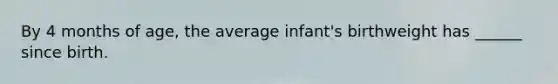 By 4 months of age, the average infant's birthweight has ______ since birth.