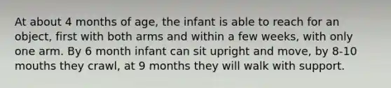 At about 4 months of age, the infant is able to reach for an object, first with both arms and within a few weeks, with only one arm. By 6 month infant can sit upright and move, by 8-10 mouths they crawl, at 9 months they will walk with support.