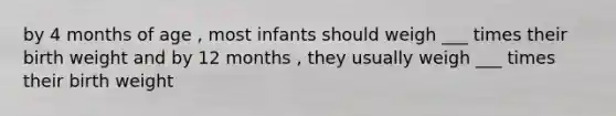 by 4 months of age , most infants should weigh ___ times their birth weight and by 12 months , they usually weigh ___ times their birth weight