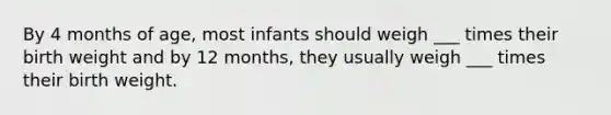 By 4 months of age, most infants should weigh ___ times their birth weight and by 12 months, they usually weigh ___ times their birth weight.