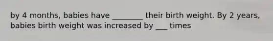 by 4 months, babies have ________ their birth weight. By 2 years, babies birth weight was increased by ___ times