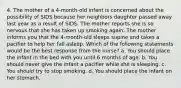 4. The mother of a 4-month-old infant is concerned about the possibility of SIDS because her neighbors daughter passed away last year as a result of SIDS. The mother reports she is so nervous that she has taken up smoking again. The mother informs you that the 4-month-old sleeps supine and takes a pacifier to help her fall asleep. Which of the following statements would be the best response from the nurse? a. You should place the infant in the bed with you until 6 months of age. b. You should never give the infant a pacifier while she is sleeping. c. You should try to stop smoking. d. You should place the infant on her stomach.