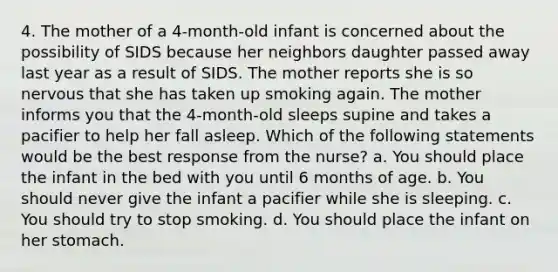 4. The mother of a 4-month-old infant is concerned about the possibility of SIDS because her neighbors daughter passed away last year as a result of SIDS. The mother reports she is so nervous that she has taken up smoking again. The mother informs you that the 4-month-old sleeps supine and takes a pacifier to help her fall asleep. Which of the following statements would be the best response from the nurse? a. You should place the infant in the bed with you until 6 months of age. b. You should never give the infant a pacifier while she is sleeping. c. You should try to stop smoking. d. You should place the infant on her stomach.