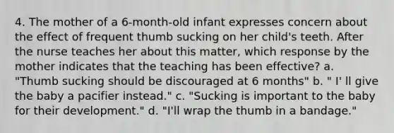 4. The mother of a 6-month-old infant expresses concern about the effect of frequent thumb sucking on her child's teeth. After the nurse teaches her about this matter, which response by the mother indicates that the teaching has been effective? a. "Thumb sucking should be discouraged at 6 months" b. " I' ll give the baby a pacifier instead." c. "Sucking is important to the baby for their development." d. "I'll wrap the thumb in a bandage."