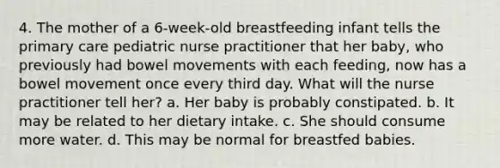 4. The mother of a 6-week-old breastfeeding infant tells the primary care pediatric nurse practitioner that her baby, who previously had bowel movements with each feeding, now has a bowel movement once every third day. What will the nurse practitioner tell her? a. Her baby is probably constipated. b. It may be related to her dietary intake. c. She should consume more water. d. This may be normal for breastfed babies.