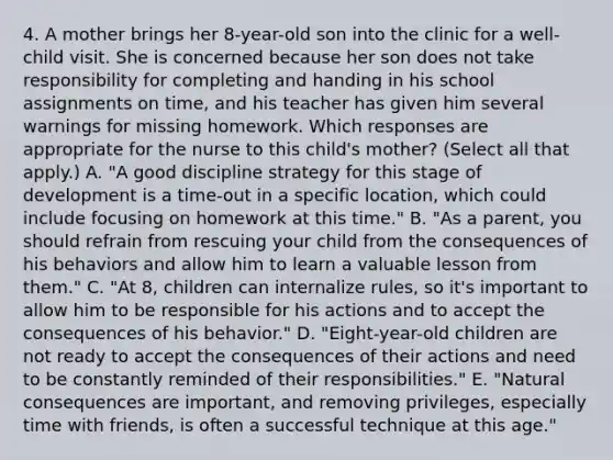 4. A mother brings her 8-year-old son into the clinic for a well-child visit. She is concerned because her son does not take responsibility for completing and handing in his school assignments on time, and his teacher has given him several warnings for missing homework. Which responses are appropriate for the nurse to this child's mother? (Select all that apply.) A. "A good discipline strategy for this stage of development is a time-out in a specific location, which could include focusing on homework at this time." B. "As a parent, you should refrain from rescuing your child from the consequences of his behaviors and allow him to learn a valuable lesson from them." C. "At 8, children can internalize rules, so it's important to allow him to be responsible for his actions and to accept the consequences of his behavior." D. "Eight-year-old children are not ready to accept the consequences of their actions and need to be constantly reminded of their responsibilities." E. "Natural consequences are important, and removing privileges, especially time with friends, is often a successful technique at this age."