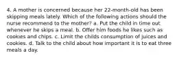 4. A mother is concerned because her 22-month-old has been skipping meals lately. Which of the following actions should the nurse recommend to the mother? a. Put the child in time out whenever he skips a meal. b. Offer him foods he likes such as cookies and chips. c. Limit the childs consumption of juices and cookies. d. Talk to the child about how important it is to eat three meals a day.