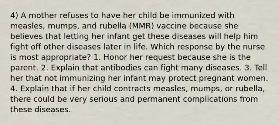 4) A mother refuses to have her child be immunized with measles, mumps, and rubella (MMR) vaccine because she believes that letting her infant get these diseases will help him fight off other diseases later in life. Which response by the nurse is most appropriate? 1. Honor her request because she is the parent. 2. Explain that antibodies can fight many diseases. 3. Tell her that not immunizing her infant may protect pregnant women. 4. Explain that if her child contracts measles, mumps, or rubella, there could be very serious and permanent complications from these diseases.