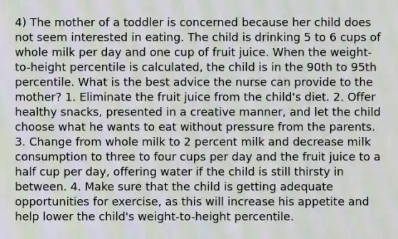 4) The mother of a toddler is concerned because her child does not seem interested in eating. The child is drinking 5 to 6 cups of whole milk per day and one cup of fruit juice. When the weight-to-height percentile is calculated, the child is in the 90th to 95th percentile. What is the best advice the nurse can provide to the mother? 1. Eliminate the fruit juice from the child's diet. 2. Offer healthy snacks, presented in a creative manner, and let the child choose what he wants to eat without pressure from the parents. 3. Change from whole milk to 2 percent milk and decrease milk consumption to three to four cups per day and the fruit juice to a half cup per day, offering water if the child is still thirsty in between. 4. Make sure that the child is getting adequate opportunities for exercise, as this will increase his appetite and help lower the child's weight-to-height percentile.